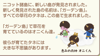 ニコット諸島に新しい島が発見されました。すべての草花のタネは、この島で生まれました。「ガーデン島」で草花を育てているのはオニくん達。彼らが育てたタネには大きな不思議があります。