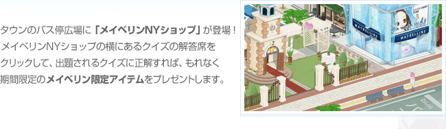 タウンのバス停広場に「メイベリンショップ」が登場！メイベリンショップの横にあるクイズの解答席をクリックして、出題されるクイズに正解すれば、もれなく期間限定のメイベリン限定アイテムをプレゼントします。