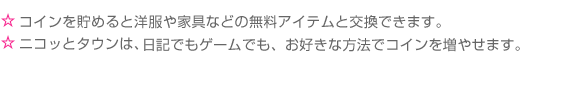 ☆コイン(無料コイン)を貯めると洋服や家具などの無料アイテムと交換できます。☆ニコッとタウンは、日記でもゲームでも、お好きな方法でコイン(無料コイン)を増やせます。